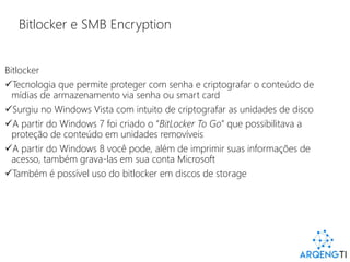 Bitlocker e SMB Encryption
Bitlocker
Tecnologia que permite proteger com senha e criptografar o conteúdo de
mídias de armazenamento via senha ou smart card
Surgiu no Windows Vista com intuito de criptografar as unidades de disco
A partir do Windows 7 foi criado o “BitLocker To Go” que possibilitava a
proteção de conteúdo em unidades removíveis
A partir do Windows 8 você pode, além de imprimir suas informações de
acesso, também grava-las em sua conta Microsoft
Também é possível uso do bitlocker em discos de storage
 