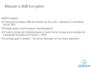 Bitlocker e SMB Encryption
SMB Encryption
Criptografa os dados SMB em trânsito de fim a fim – Windows 8 e Windows
Server 2012
Protege dados contra ataques “eavesdropping”
O custo e tempo de implementação é muito menor do que outra solução de
criptografia de dados em trânsito – IPSEC
A configuração é simples – Via Server Manager em um share específico
 
