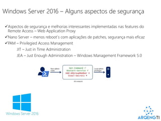 Windows Server 2016 – Alguns aspectos de segurança
Aspectos de segurança e melhorias interessantes implementadas nas features do
Remote Access – Web Application Proxy
Nano Server – menos reboot´s com aplicações de patches, segurança mais eficaz
PAM – Privilegied Access Management
JIT – Just in Time Administration
JEA – Just Enough Administration – Windows Management Framework 5.0
 
