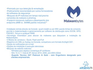 •Premiado por sua detecção & remediação
•Publicamente recomendado por outros fornecedores
de softwares de segurança
•Bloqueio de IP malicioso em tempo real previne
comandos de malware e phishing.
•Footprint minúsculo melhora o desempenho dos
endpoints (8MB vs. 300MB padrão industrial)**
•Instalação remota através da Console (push-install) ou por MSI usando linhas de comando,
permite a implementação e gerenciamento por software de distribuição como SCCM, GPO,
PSEXEC, Tanium e qualquer RMM.
•Tecnologia Chameleon para desviar de malwares que bloqueiam a instalação de
Malwarebytes.
•3 Modos de varredura – Quick, Flash and Full
•Registros em XML ou Syslog via Console, compatíveis com formato ArcSight CEF.
•Opção de notificações por e-mail.
•Opções de instalação e execução silenciosas
•Bloqueio de website malicioso
•Whitelist para objetos e endereços IP confiáveis
•Win 10, 8, 7, Vista & XP, Server 2012, 2008, and 2003 (32bit)
•Suporte Técnico 24/7 Platinum & Gold - com Engenheiro designado para
clientes empresariais.
 