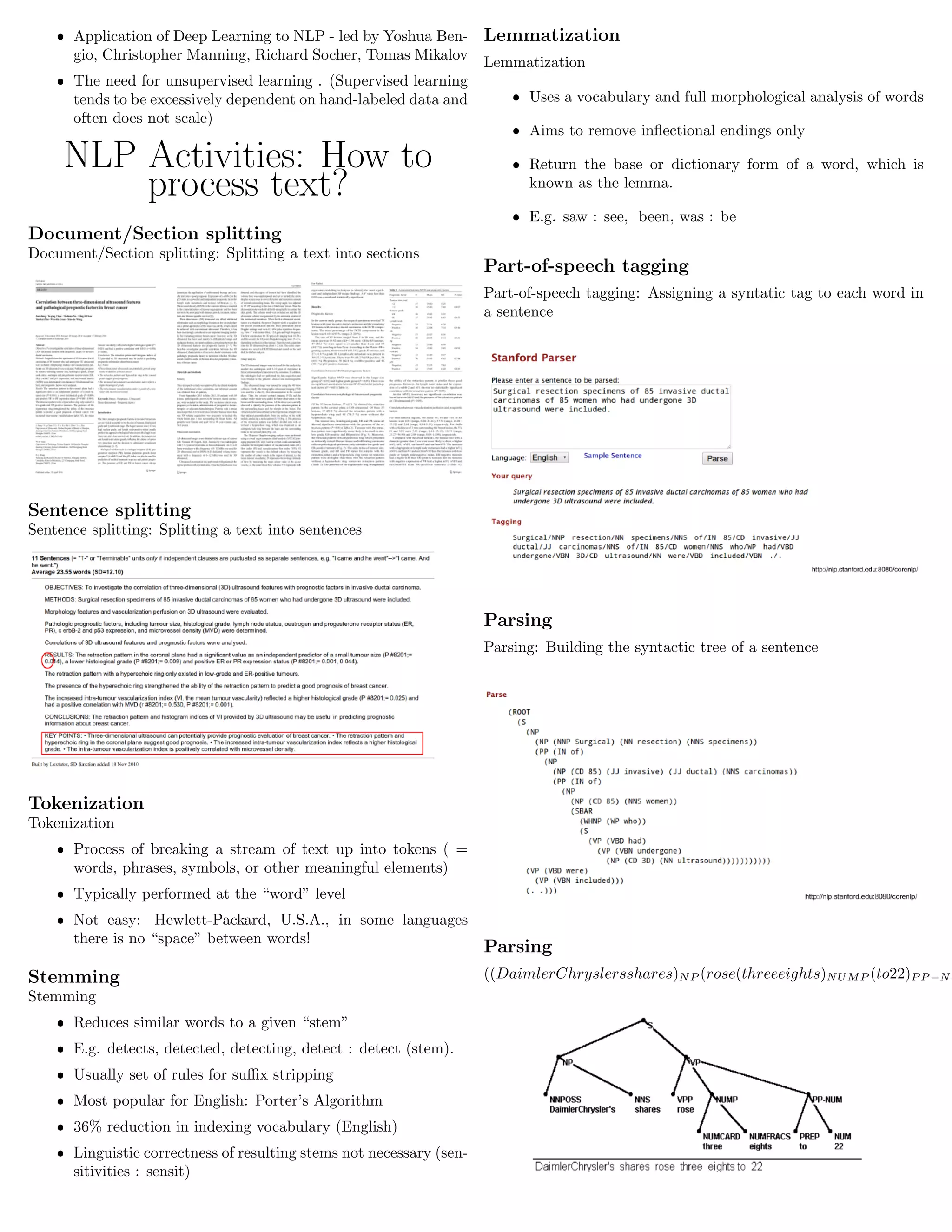 ˆ Application of Deep Learning to NLP - led by Yoshua Ben-
gio, Christopher Manning, Richard Socher, Tomas Mikalov
ˆ The need for unsupervised learning . (Supervised learning
tends to be excessively dependent on hand-labeled data and
often does not scale)
NLP Activities: How to
process text?
Document/Section splitting
Document/Section splitting: Splitting a text into sections
Sentence splitting
Sentence splitting: Splitting a text into sentences
Tokenization
Tokenization
ˆ Process of breaking a stream of text up into tokens ( =
words, phrases, symbols, or other meaningful elements)
ˆ Typically performed at the “word” level
ˆ Not easy: Hewlett-Packard, U.S.A., in some languages
there is no “space” between words!
Stemming
Stemming
ˆ Reduces similar words to a given “stem”
ˆ E.g. detects, detected, detecting, detect : detect (stem).
ˆ Usually set of rules for suﬃx stripping
ˆ Most popular for English: Porter’s Algorithm
ˆ 36% reduction in indexing vocabulary (English)
ˆ Linguistic correctness of resulting stems not necessary (sen-
sitivities : sensit)
Lemmatization
Lemmatization
ˆ Uses a vocabulary and full morphological analysis of words
ˆ Aims to remove inﬂectional endings only
ˆ Return the base or dictionary form of a word, which is
known as the lemma.
ˆ E.g. saw : see, been, was : be
Part-of-speech tagging
Part-of-speech tagging: Assigning a syntatic tag to each word in
a sentence
Parsing
Parsing: Building the syntactic tree of a sentence
Parsing
((DaimlerChryslersshares)NP (rose(threeeights)NUMP (to22)P P −NU
 