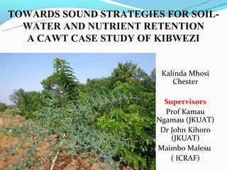 TOWARDS SOUND STRATEGIES FOR SOIL-
  WATER AND NUTRIENT RETENTION
  A CAWT CASE STUDY OF KIBWEZI


                        Kalinda Mhosi
                           Chester

                         Supervisors
                         Prof Kamau
                       Ngamau (JKUAT)
                        Dr John Kihoro
                           (JKUAT)
                       Maimbo Malesu
                           ( ICRAF)
 