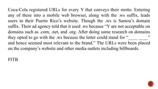 Coca-Cola registered URLs for every Y that conveys their motto. Entering
any of these into a mobile web browser, along with the .ws suffix, leads
users to their Puerto Rico’s website. Though the .ws is Samoa’s domain
suffix. Their ad agency told that it used .ws because “Y are not acceptable on
domains such as .com, .net, and .org. After doing some research on domains
they opted to go with the .ws because the letter could stand for “____ ____”
and hence seemed most relevant to the brand.” The URLs were been placed
on the company’s website and other media outlets including billboards.
FITB
 