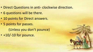 • Direct Questions in anti- clockwise direction.
• 6 questions will be there.
• 10 points for Direct answers.
• 5 points for passes.
(Unless you don’t pounce)
• +10/-10 for pounce.
 