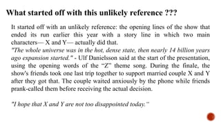 It started off with an unlikely reference: the opening lines of the show that
ended its run earlier this year with a story line in which two main
characters— X and Y— actually did that.
"The whole universe was in the hot, dense state, then nearly 14 billion years
ago expansion started." - Ulf Danielsson said at the start of the presentation,
using the opening words of the “Z” theme song. During the finale, the
show's friends took one last trip together to support married couple X and Y
after they got that. The couple waited anxiously by the phone while friends
prank-called them before receiving the actual decision.
"I hope that X and Y are not too disappointed today.“
What started off with this unlikely reference ???
 