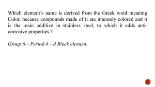Which element’s name is derived from the Greek word meaning
Color, because compounds made of it are intensely colored and it
is the main additive in stainless steel, to which it adds anti-
corrosive properties ?
Group 6 – Period 4 – d Block element.
 
