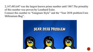 2,147,483,647 was the largest known prime number until 1867.The primality
of this number was proven by Leonhard Euler.
Connect this number to “Gangnam Style” and the “Year 2038 problem/Unix
Millennium Bug”.
 