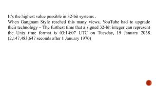 It’s the highest value possible in 32-bit systems .
When Gangnam Style reached this many views, YouTube had to upgrade
their technology – The furthest time that a signed 32-bit integer can represent
the Unix time format is 03:14:07 UTC on Tuesday, 19 January 2038
(2,147,483,647 seconds after 1 January 1970)
 