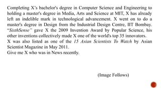 Completing X’s bachelor's degree in Computer Science and Engineering to
holding a master's degree in Media, Arts and Science at MIT, X has already
left an indelible mark in technological advancement. X went on to do a
master's degree in Design from the Industrial Design Centre, IIT Bombay.
“SixthSense” gave X the 2009 Invention Award by Popular Science, his
other inventions collectively made X one of the world's top 35 innovators.
X was also listed as one of the 15 Asian Scientists To Watch by Asian
Scientist Magazine in May 2011.
Give me X who was in News recently.
(Image Follows)
 