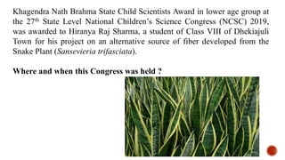 Khagendra Nath Brahma State Child Scientists Award in lower age group at
the 27th State Level National Children’s Science Congress (NCSC) 2019,
was awarded to Hiranya Raj Sharma, a student of Class VIII of Dhekiajuli
Town for his project on an alternative source of fiber developed from the
Snake Plant (Sansevieria trifasciata).
Where and when this Congress was held ?
 