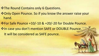 The Round Contains only 6 Questions.
Only Open Pounce. So if you know the answer raise your
hand.
For Safe Pounce +10/-10 & +20/-20 for Double Pounce.
In case you don’t mention SAFE or DOUBLE Pounce.
It will be considered as SAFE pounce.
 