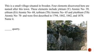 This is a small village situated in Sweden. Four elements discovered here are
named after this town. These elements include yttrium (Y) Atomic No- 39,
erbium (Er) Atomic No- 68, terbium (Tb) Atomic No- 65 and ytterbium (Yb)
Atomic No- 70 and were first described in 1794, 1842, 1842, and 1878.
Name it.
_____ quarry.
 