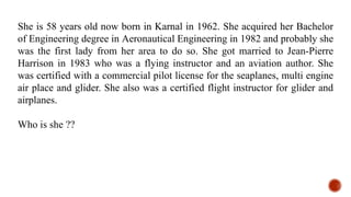 She is 58 years old now born in Karnal in 1962. She acquired her Bachelor
of Engineering degree in Aeronautical Engineering in 1982 and probably she
was the first lady from her area to do so. She got married to Jean-Pierre
Harrison in 1983 who was a flying instructor and an aviation author. She
was certified with a commercial pilot license for the seaplanes, multi engine
air place and glider. She also was a certified flight instructor for glider and
airplanes.
Who is she ??
 