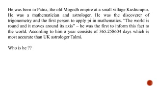 He was born in Patna, the old Mogodh empire at a small village Kushumpur.
He was a mathematician and astrologer. He was the discoverer of
trigonometry and the first person to apply pi in mathematics. “The world is
round and it moves around its axis” – he was the first to inform this fact to
the world. According to him a year consists of 365.258604 days which is
most accurate than UK astrologer Talmi.
Who is he ??
 