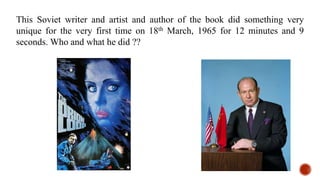 This Soviet writer and artist and author of the book did something very
unique for the very first time on 18th March, 1965 for 12 minutes and 9
seconds. Who and what he did ??
 