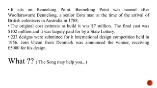 • It sits on Bennelong Point. Bennelong Point was named after
Woollarawarre Bennelong, a senior Eora man at the time of the arrival of
British colonisers in Australia in 1788.
• The original cost estimate to build it was $7 million. The final cost was
$102 million and it was largely paid for by a State Lottery.
• 233 designs were submitted for it international design competition held in
1956. Jørn Utzon from Denmark was announced the winner, receiving
₤5000 for his design.
What ?? ( The Song may help you...)
 