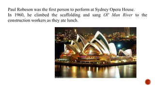 Paul Robeson was the first person to perform at Sydney Opera House.
In 1960, he climbed the scaffolding and sang Ol' Man River to the
construction workers as they ate lunch.
 