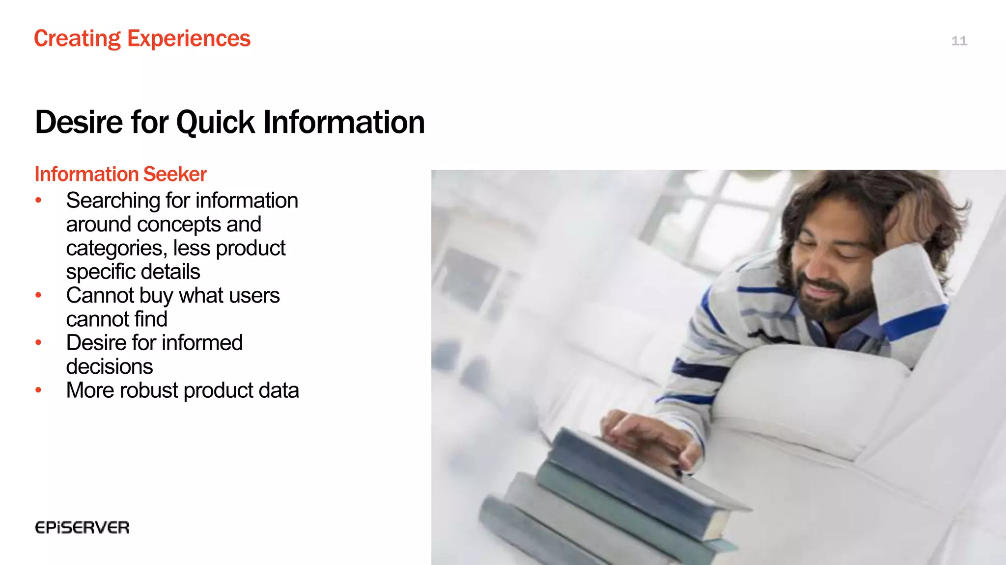 Creating Experiences
Information Seeker
11
Desire for Quick Information
• Searching for information
around concepts and
categories, less product
specific details
• Cannot buy what users
cannot find
• Desire for informed
decisions
• More robust product data
 