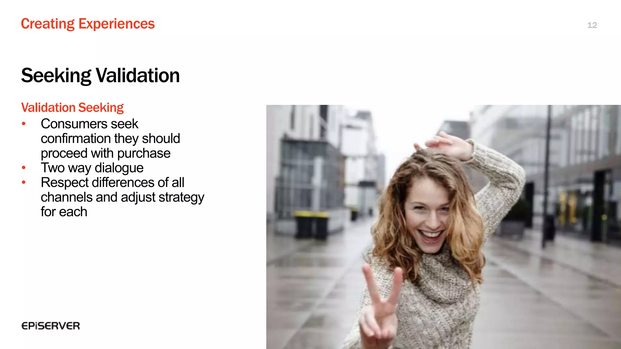 Creating Experiences
Validation Seeking
12
Seeking Validation
• Consumers seek
confirmation they should
proceed with purchase
• Two way dialogue
• Respect differences of all
channels and adjust strategy
for each
 