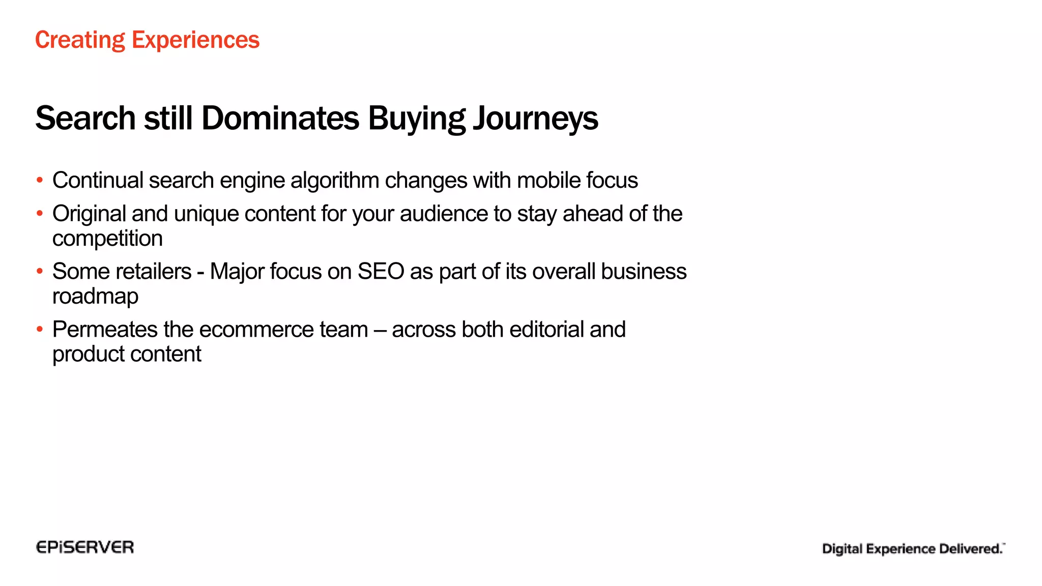 Creating Experiences
Search still Dominates Buying Journeys
• Continual search engine algorithm changes with mobile focus
• Original and unique content for your audience to stay ahead of the
competition
• Some retailers - Major focus on SEO as part of its overall business
roadmap
• Permeates the ecommerce team – across both editorial and
product content
 