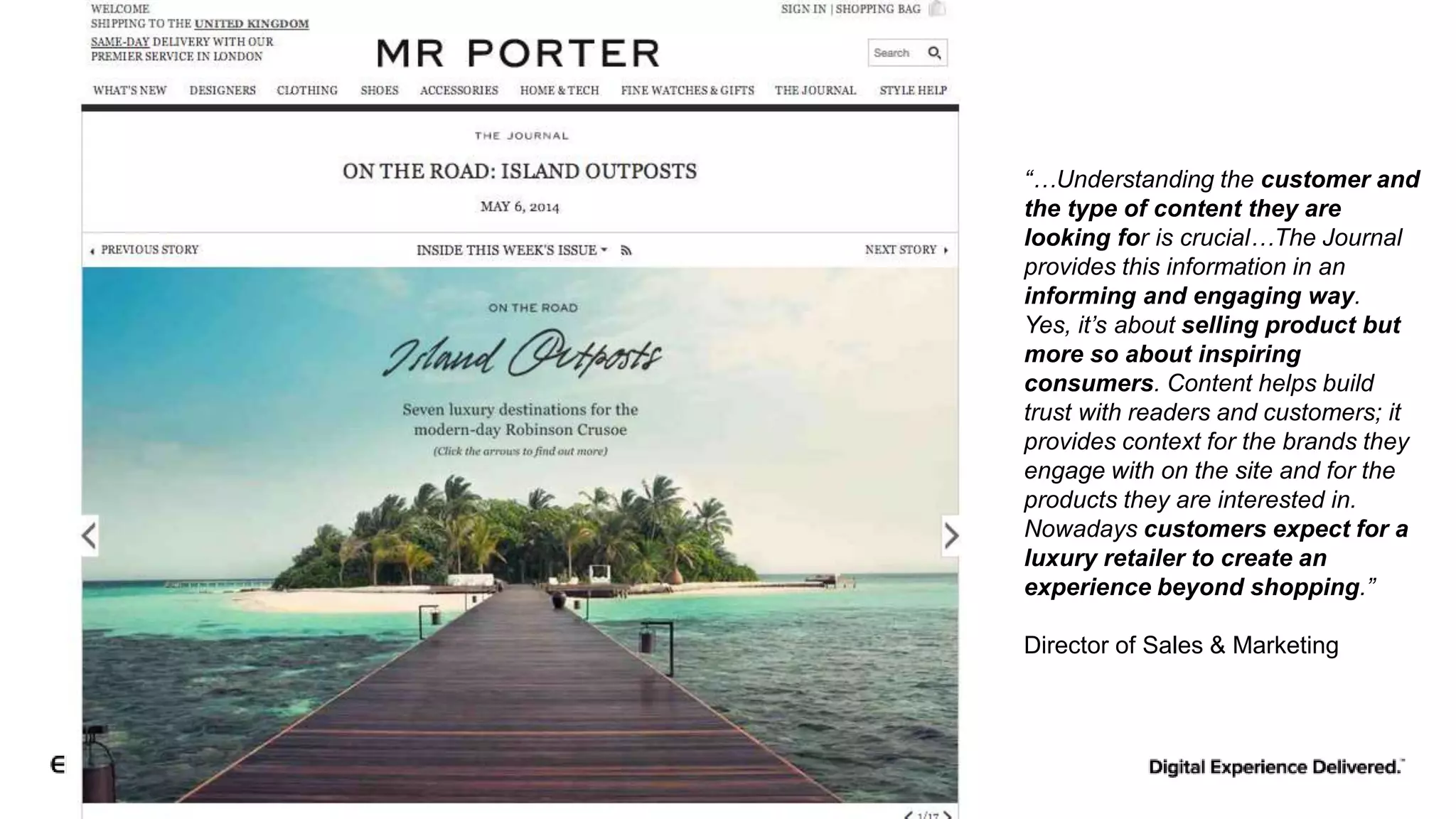 “…Understanding the customer and
the type of content they are
looking for is crucial…The Journal
provides this information in an
informing and engaging way.
Yes, it’s about selling product but
more so about inspiring
consumers. Content helps build
trust with readers and customers; it
provides context for the brands they
engage with on the site and for the
products they are interested in.
Nowadays customers expect for a
luxury retailer to create an
experience beyond shopping.”
Director of Sales & Marketing
 