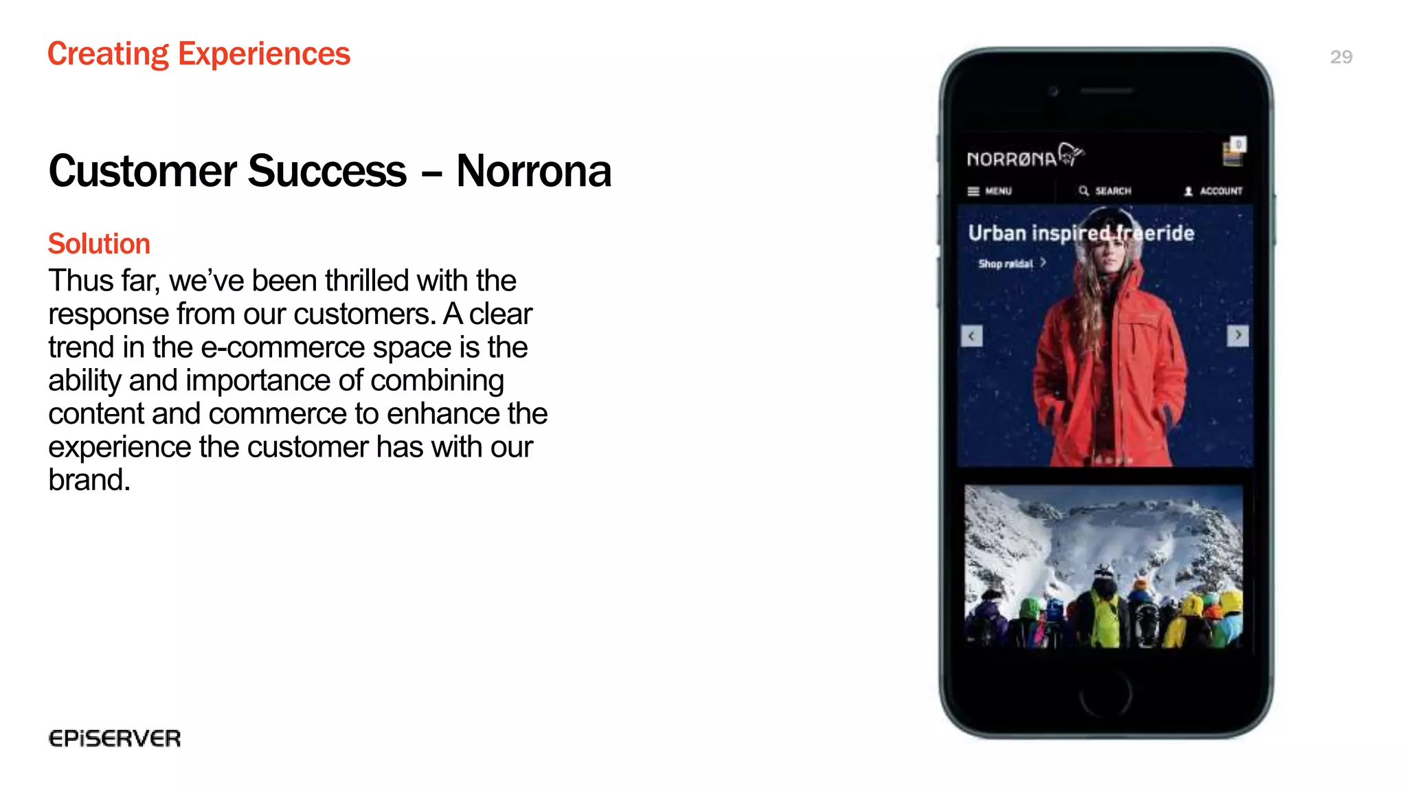 Creating Experiences
Solution
29
Customer Success – Norrona
Thus far, we’ve been thrilled with the
response from our customers. A clear
trend in the e-commerce space is the
ability and importance of combining
content and commerce to enhance the
experience the customer has with our
brand.
 