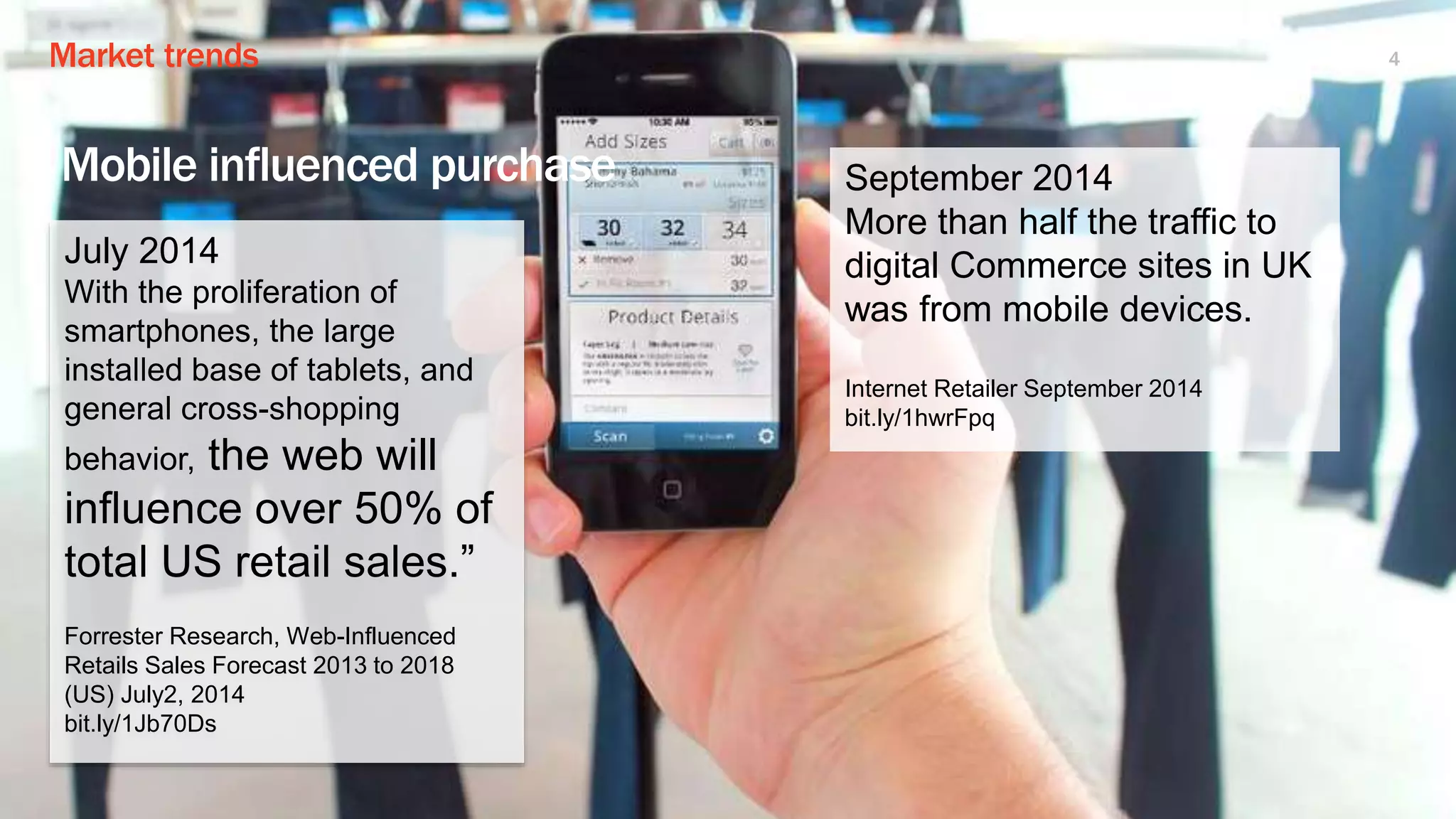 Market trends 4
Mobile influenced purchase
July 2014
With the proliferation of
smartphones, the large
installed base of tablets, and
general cross-shopping
behavior, the web will
influence over 50% of
total US retail sales.”
Forrester Research, Web-Influenced
Retails Sales Forecast 2013 to 2018
(US) July2, 2014
bit.ly/1Jb70Ds
September 2014
More than half the traffic to
digital Commerce sites in UK
was from mobile devices.
Internet Retailer September 2014
bit.ly/1hwrFpq
 