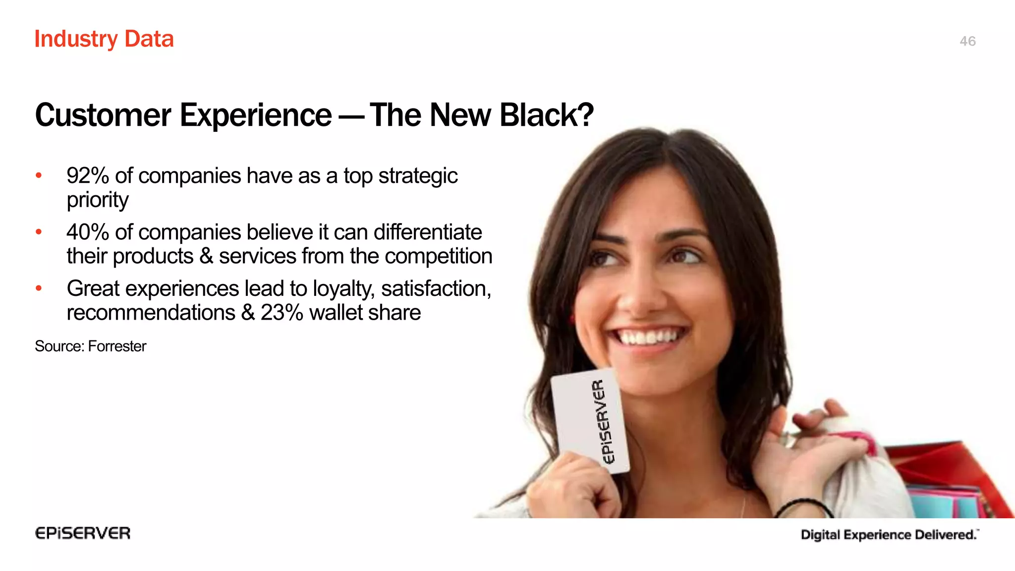 Industry Data 46
Customer Experience — The New Black?
• 92% of companies have as a top strategic
priority
• 40% of companies believe it can differentiate
their products & services from the competition
• Great experiences lead to loyalty, satisfaction,
recommendations & 23% wallet share
Source: Forrester
 