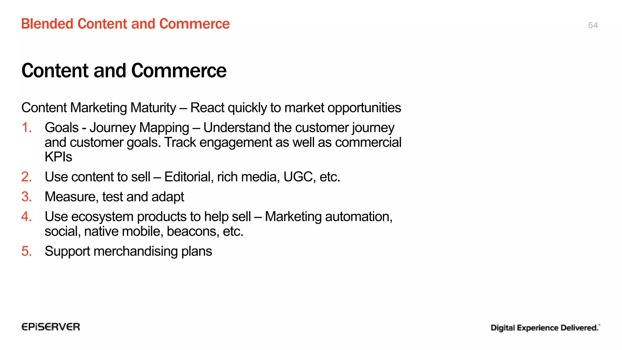 Blended Content and Commerce 54
Content and Commerce
Content Marketing Maturity – React quickly to market opportunities
1. Goals - Journey Mapping – Understand the customer journey
and customer goals. Track engagement as well as commercial
KPIs
2. Use content to sell – Editorial, rich media, UGC, etc.
3. Measure, test and adapt
4. Use ecosystem products to help sell – Marketing automation,
social, native mobile, beacons, etc.
5. Support merchandising plans
 
