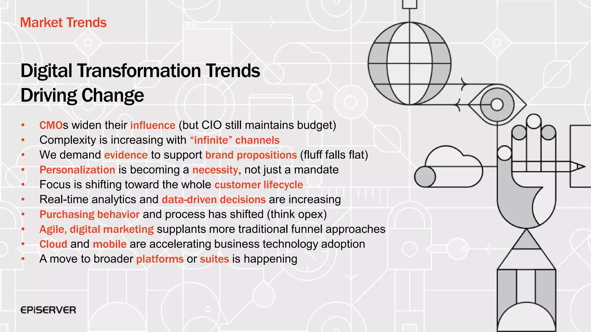 Market Trends
Digital Transformation Trends
Driving Change
• CMOs widen their influence (but CIO still maintains budget)
• Complexity is increasing with “infinite” channels
• We demand evidence to support brand propositions (fluff falls flat)
• Personalization is becoming a necessity, not just a mandate
• Focus is shifting toward the whole customer lifecycle
• Real-time analytics and data-driven decisions are increasing
• Purchasing behavior and process has shifted (think opex)
• Agile, digital marketing supplants more traditional funnel approaches
• Cloud and mobile are accelerating business technology adoption
• A move to broader platforms or suites is happening
 