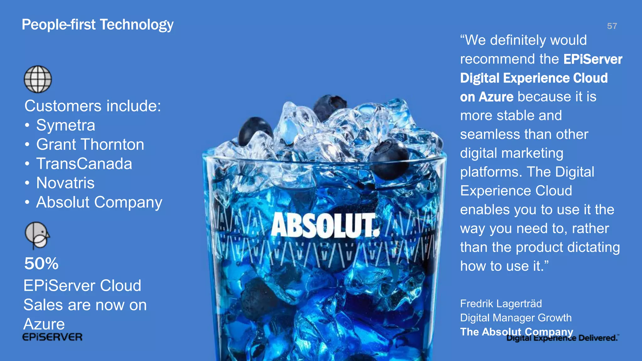 People-first Technology 57
“We definitely would
recommend the EPiServer
Digital Experience Cloud
on Azure because it is
more stable and
seamless than other
digital marketing
platforms. The Digital
Experience Cloud
enables you to use it the
way you need to, rather
than the product dictating
how to use it.”
Fredrik Lagerträd
Digital Manager Growth
The Absolut Company
Customers include:
• Symetra
• Grant Thornton
• TransCanada
• Novatris
• Absolut Company
50%
EPiServer Cloud
Sales are now on
Azure
 