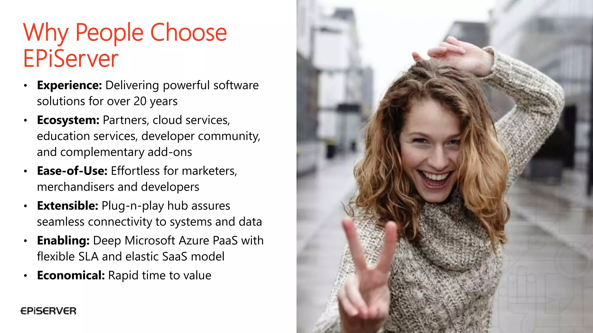 58
Why People Choose
EPiServer
• Experience: Delivering powerful software
solutions for over 20 years
• Ecosystem: Partners, cloud services,
education services, developer community,
and complementary add-ons
• Ease-of-Use: Effortless for marketers,
merchandisers and developers
• Extensible: Plug-n-play hub assures
seamless connectivity to systems and data
• Enabling: Deep Microsoft Azure PaaS with
flexible SLA and elastic SaaS model
• Economical: Rapid time to value
 