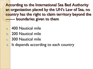 According to the International Sea Bed Authority an organization placed by the UN’s Law of Sea, no country has the right to claim territory beyond the ------- boundaries given to them  400 Nautical mile 200 Nautical mile  300 Nautical mile It depends according to each country 