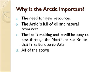 Why is the Arctic Important? The need for new resources The Artic is full of oil and natural resources The Ice is melting and it will be easy to pass through the Northern Sea Route that links Europe to Asia All of the above 