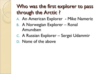 Who was the first explorer to pass through the Arctic ? An American Explorer  - Mike Nameriz A Norwegian Explorer – Ronal Amundsen A Russian Explorer – Sergei Udammir None of the above 