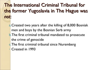 The International Criminal Tribunal for the former Yugoslavia in The Hague was  not : Created two years after the killing of 8,000 Bosniak men and boys by the Bosnian Serb army The first criminal tribunal mandated to prosecute the crime of genocide The first criminal tribunal since Nuremberg Created in 1993 