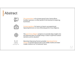 Abstract
This presentation is for private equity funds, family offices,
fundless sponsors, or other parties in the business of acquiring
businesses.
Contains guidance for teams on how to use experienced
Operating Partners to more effectively perform due diligence.
The goal of due diligence projects is to provide deep insights into
the potential value of a target entity in order to optimize investor
decisions and its valuation.
Mainsheet Operating Partners provides Operating Partner
services to private equity funds in the middle market and lower
middle market on an “on-demand” basis.
 