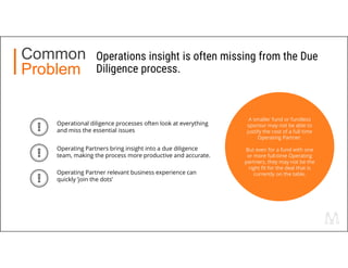 Operations insight is often missing from the Due
Diligence process.
Common
Problem
Operating Partners bring insight into a due diligence
team, making the process more productive and accurate.
Operational diligence processes often look at everything
and miss the essential issues
Operating Partner relevant business experience can
quickly ’join the dots’
A smaller fund or fundless
sponsor may not be able to
justify the cost of a full time
Operating Partner.
But even for a fund with one
or more full-time Operating
partners, they may not be the
right fit for the deal that is
currently on the table.
 