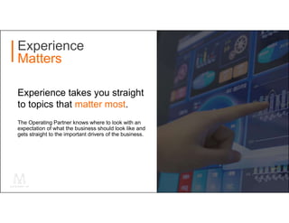 The Operating Partner knows where to look with an
expectation of what the business should look like and
gets straight to the important drivers of the business.
Experience
Matters
Experience takes you straight
to topics that matter most.
 