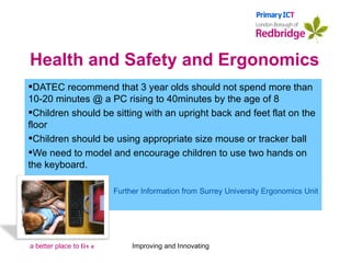 Health and Safety and Ergonomics DATEC recommend that 3 year olds should not spend more than 10-20 minutes @ a PC rising to 40minutes by the age of 8 Children should be sitting with an upright back and feet flat on the floor Children should be using appropriate size mouse or tracker ball We need to model and encourage children to use two hands on the keyboard. Further Information from Surrey University Ergonomics Unit Improving and Innovating 