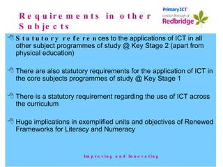 Requirements in other Subjects Statutory referen ces to the applications of ICT in all other subject programmes of study @ Key Stage 2 (apart from physical education) There are also statutory requirements for the application of ICT in the core subjects programmes of study @ Key Stage 1 There is a statutory requirement regarding the use of ICT across the curriculum Huge implications in exemplified units and objectives of Renewed Frameworks for Literacy and Numeracy Improving and Innovating 