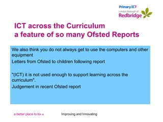 ICT across the Curriculum a feature of so many Ofsted Reports We also think you do not always get to use the computers and other equipment Letters from Ofsted to children following report "(ICT) it is not used enough to support learning across the curriculum".   Judgement in recent Ofsted report Improving and Innovating 