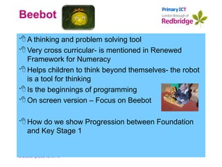 Beebot A thinking and problem solving tool Very cross curricular- is mentioned in Renewed Framework for Numeracy Helps children to think beyond themselves- the robot is a tool for thinking Is the beginnings of programming On screen version – Focus on Beebot How do we show Progression between Foundation and Key Stage 1 