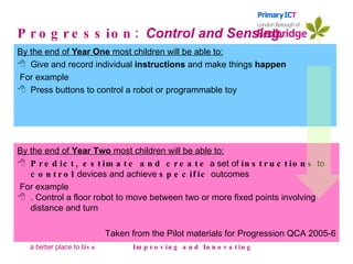 Progression:  Control and Sensing. By the end of  Year One  most children will be able to: Give and record individual  instructions  and make things  happen For example Press buttons to control a robot or programmable toy   Improving and Innovating By the end of  Year Two  most children will be able to: Predict, estimate and create  a set of  instructions  to  control  devices and achieve  specific  outcomes For example . Control a floor robot to move between two or more fixed points involving distance and turn Taken from the Pilot materials for Progression QCA 2005-6 