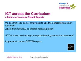 ICT across the Curriculum a feature of so many Ofsted Reports We also think you do not always get to  use the computers  & other equipment Letters from OFSTED to children following report "(ICT) it is not used enough to support learning across the curriculum".   Judgement in recent OFSTED report Improving and Innovating 