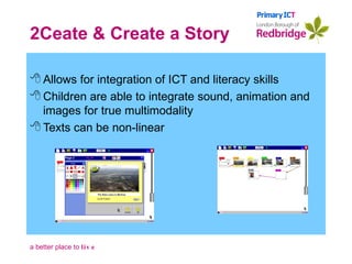 2Ceate & Create a Story Allows for integration of ICT and literacy skills Children are able to integrate sound, animation and images for true multimodality Texts can be non-linear 