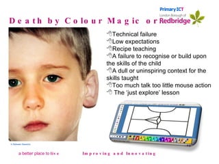 Death by Colour Magic or… Improving and Innovating In Between Sessions Technical failure Low expectations Recipe teaching A failure to recognise or build upon the skills of the child A dull or uninspiring context for the skills taught Too much talk too little mouse action The ‘just explore’ lesson 