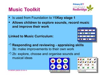 Music Toolkit Is used from Foundation to Y6 Key stage 1 Allows children to explore sounds, record music and improve their work Linked to Music Curriculum: Responding and reviewing - appraising skills 3b: make improvements to their own work 2b: explore, choose and organise sounds and musical ideas 