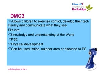 DMC3 Allows children to exercise control, develop their tech literacy and communicate what they see Fits into: Knowledge and understanding of the World PSE Physical development Can be used inside, outdoor area or attached to PC 