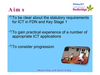 Aims To be clear about the statutory requirements for ICT in FDN and Key Stage 1 To gain practical experience of a number of appropriate ICT applications To consider progression  Improving and Innovating 
